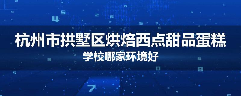 杭州市拱墅区烘焙西点甜品蛋糕学校哪家环境好