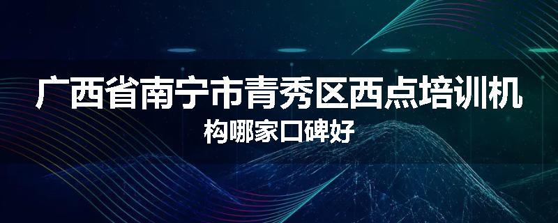 广西省南宁市青秀区西点培训机构哪家口碑好