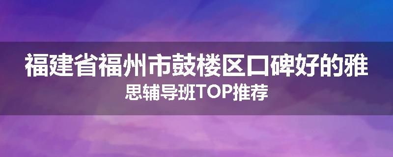 福建省福州市鼓楼区口碑好的雅思辅导班TOP推荐