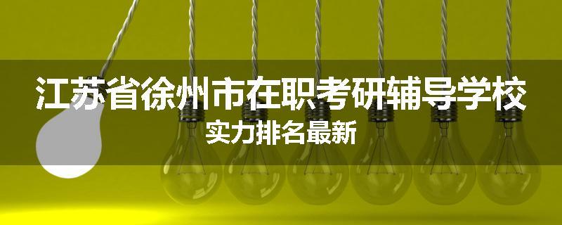 江苏省徐州市在职考研辅导学校实力排名最新