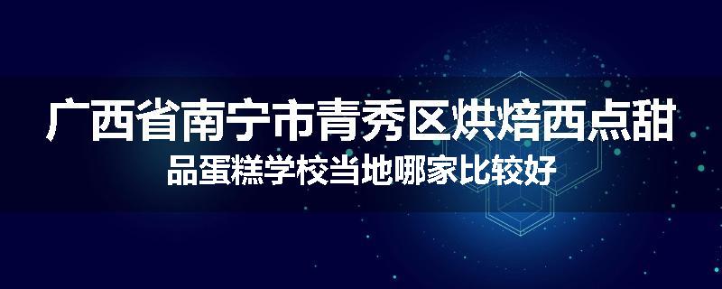 广西省南宁市青秀区烘焙西点甜品蛋糕学校当地哪家比较好