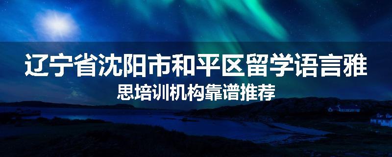 辽宁省沈阳市和平区留学语言雅思培训机构靠谱推荐