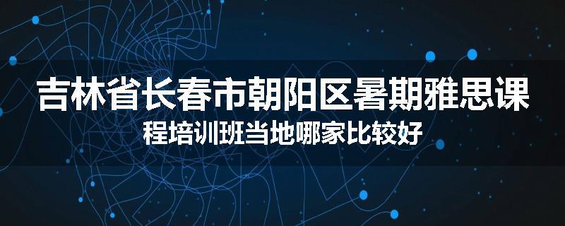 吉林省长春市朝阳区暑期雅思课程培训班当地哪家比较好