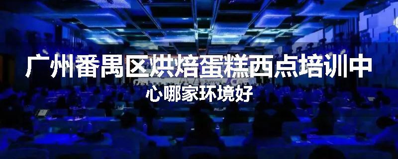 广州番禺区烘焙蛋糕西点培训中心哪家环境好