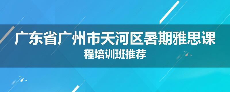 广东省广州市天河区暑期雅思课程培训班推荐