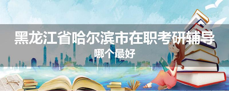 黑龙江省哈尔滨市在职考研辅导哪个最好