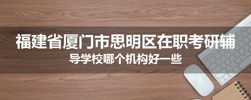 福建省厦门市思明区在职考研辅导学校哪个机构好一些