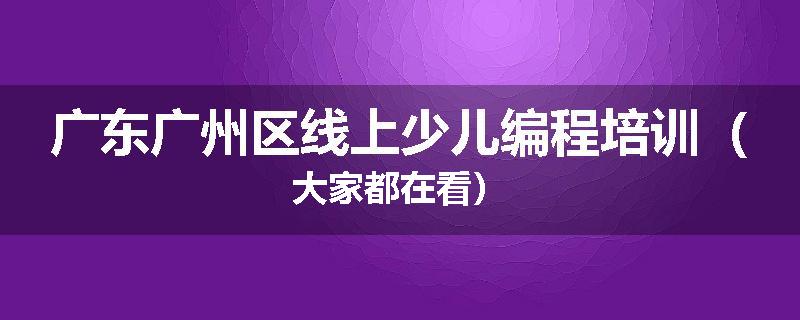 广东广州区线上少儿编程培训（大家都在看）
