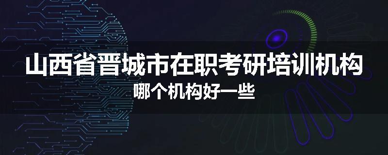 山西省晋城市在职考研培训机构哪个机构好一些