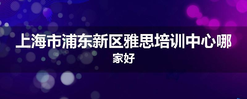 上海市浦东新区雅思培训中心哪家好