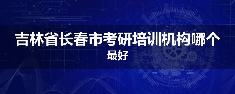 吉林省长春市考研培训机构哪个最好