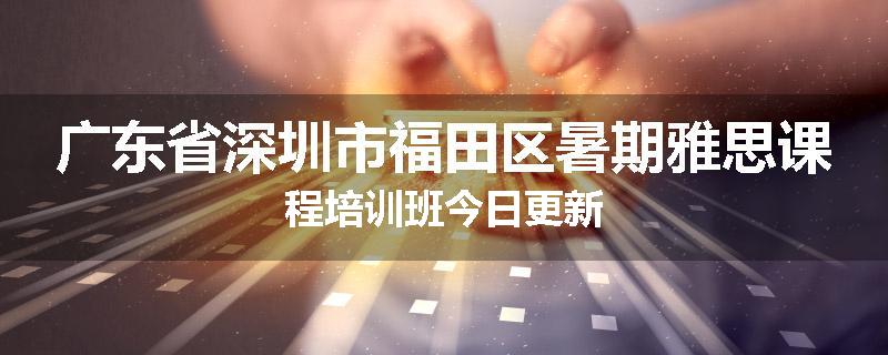 广东省深圳市福田区暑期雅思课程培训班今日更新