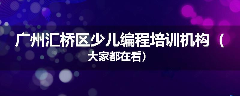 广州汇桥区少儿编程培训机构（大家都在看）