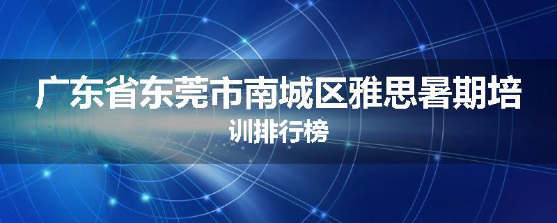 广东省东莞市南城区雅思暑期培训排行榜