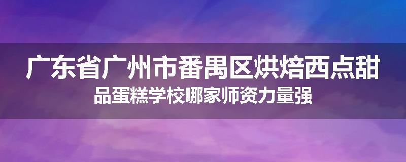 广东省广州市番禺区烘焙西点甜品蛋糕学校哪家师资力量强