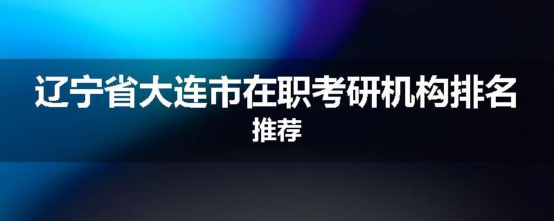 辽宁省大连市在职考研机构排名推荐