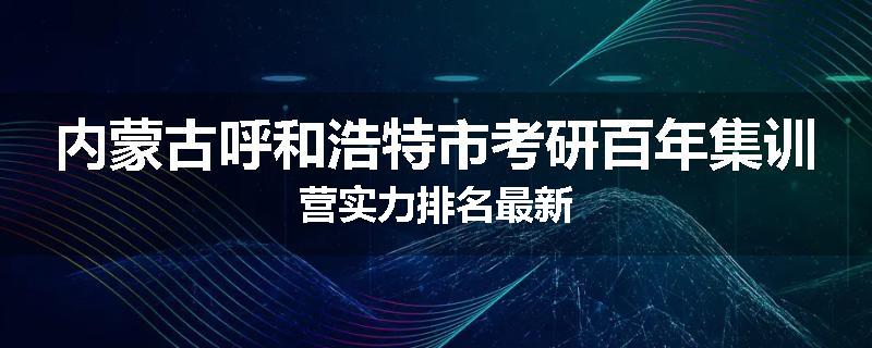 内蒙古呼和浩特市考研百年集训营实力排名最新