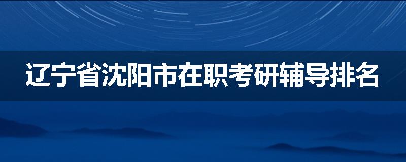辽宁省沈阳市在职考研辅导排名