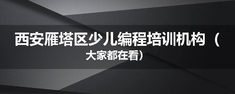 西安雁塔区少儿编程培训机构（大家都在看）