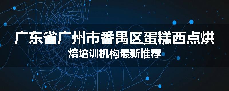 广东省广州市番禺区蛋糕西点烘焙培训机构最新推荐