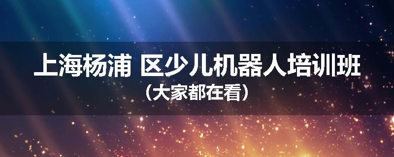 上海杨浦 区少儿机器人培训班（大家都在看）