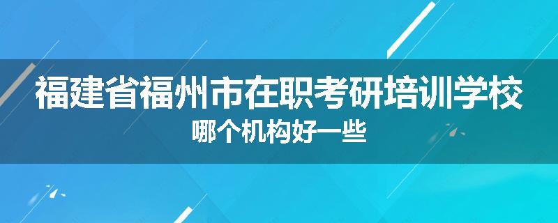 福建省福州市在职考研培训学校哪个机构好一些