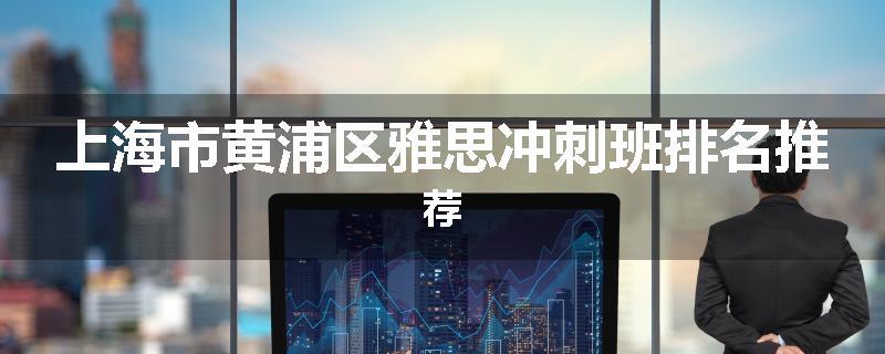上海市黄浦区雅思冲刺班排名推荐