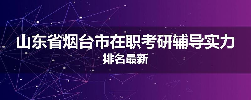 山东省烟台市在职考研辅导实力排名最新