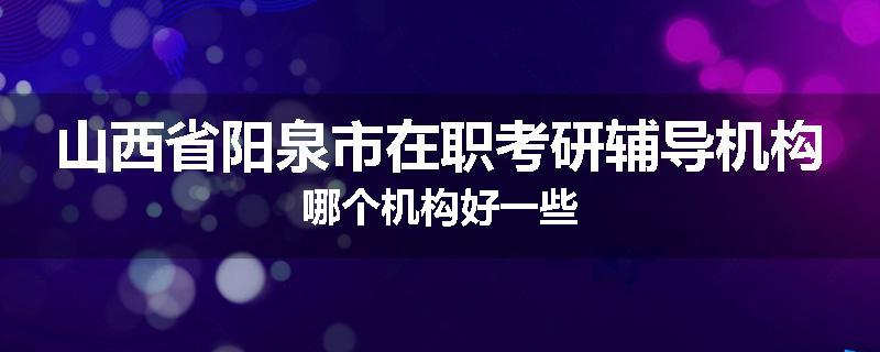 山西省阳泉市在职考研辅导机构哪个机构好一些