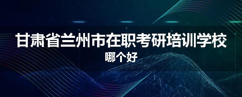 甘肃省兰州市在职考研培训学校哪个好