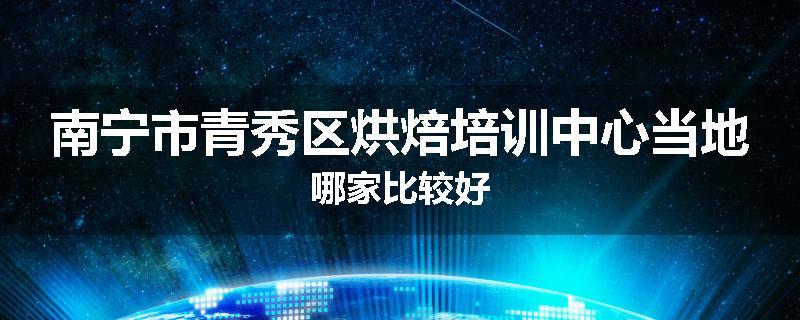 南宁市青秀区烘焙培训中心当地哪家比较好