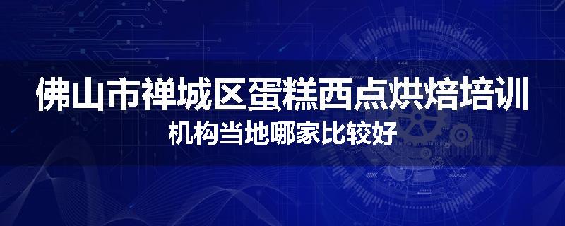 佛山市禅城区蛋糕西点烘焙培训机构当地哪家比较好