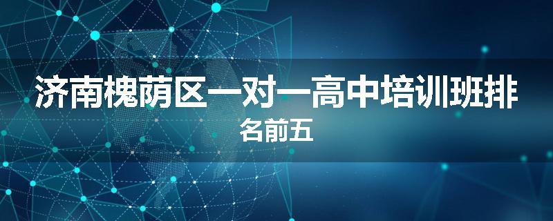 济南槐荫区一对一高中培训班排名前五