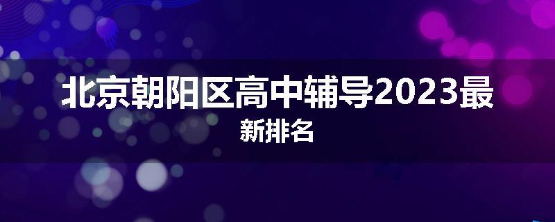 北京朝阳区高中辅导2023最新排名