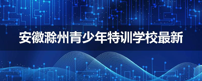 安徽滁州青少年特训学校最新