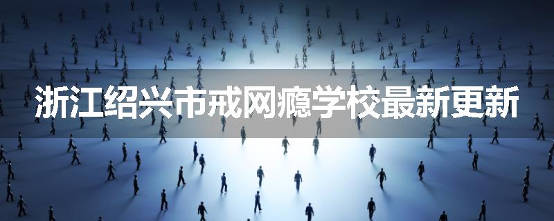 浙江绍兴市戒网瘾学校最新更新