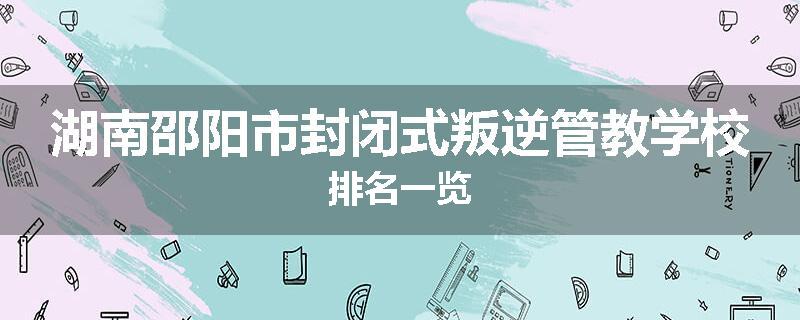 湖南邵阳市封闭式叛逆管教学校排名一览