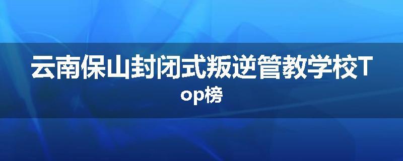 云南保山封闭式叛逆管教学校Top榜
