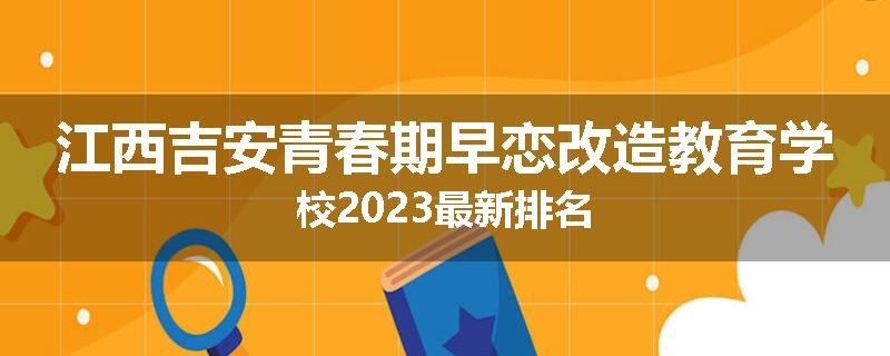 江西吉安青春期早恋改造教育学校2023最新排名