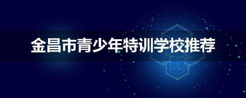 金昌市青少年特训学校推荐
