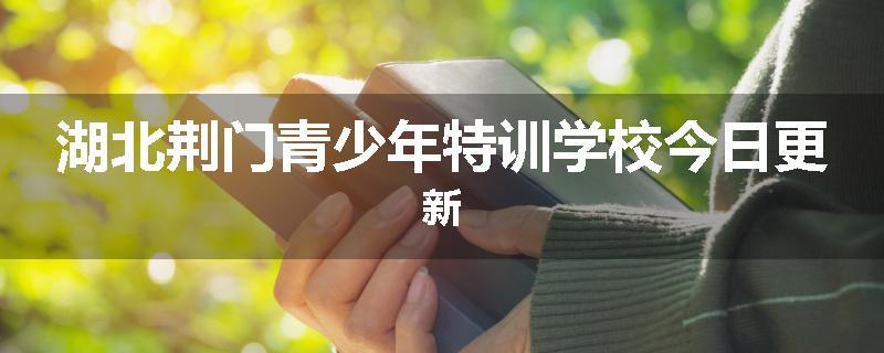 湖北荆门青少年特训学校今日更新