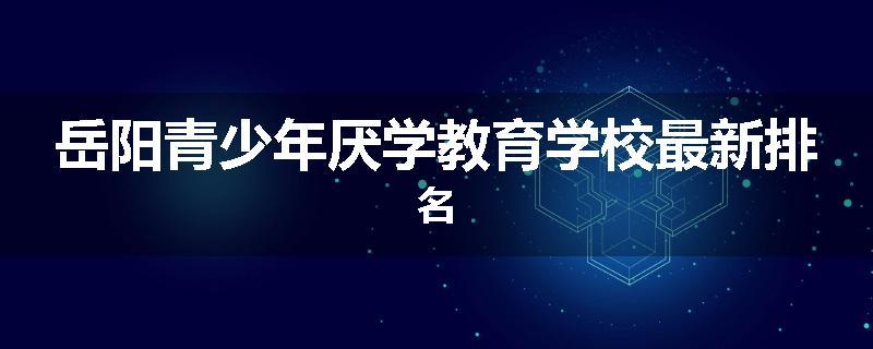 岳阳青少年厌学教育学校最新排名