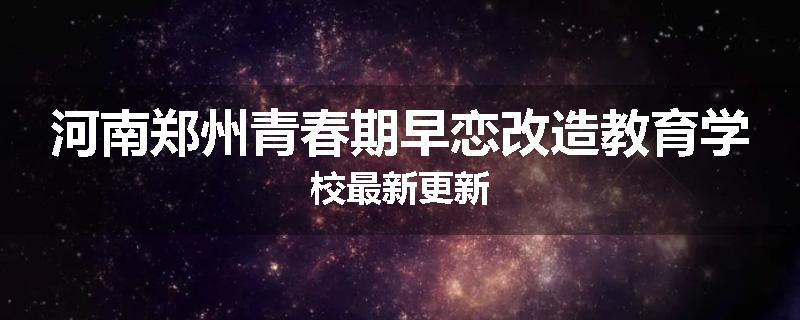 河南郑州青春期早恋改造教育学校最新更新