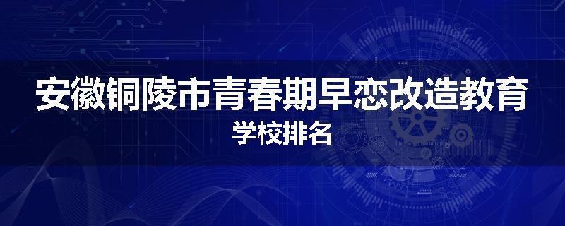 安徽铜陵市青春期早恋改造教育学校排名