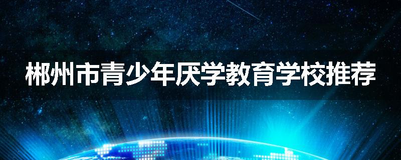 郴州市青少年厌学教育学校推荐