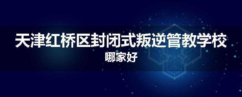 天津红桥区封闭式叛逆管教学校哪家好