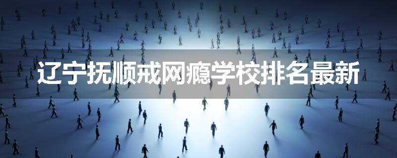 辽宁抚顺戒网瘾学校排名最新