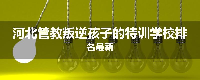河北管教叛逆孩子的特训学校排名最新