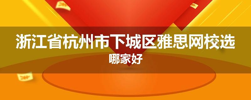 浙江省杭州市下城区雅思网校选哪家好