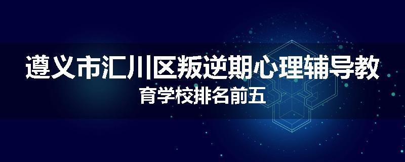 遵义市汇川区叛逆期心理辅导教育学校排名前五